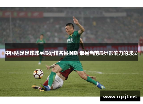 中国男足足球球星最新排名榜揭晓 谁是当前最具影响力的球员