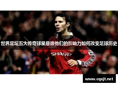 世界足坛五大传奇球星是谁他们的影响力如何改变足球历史