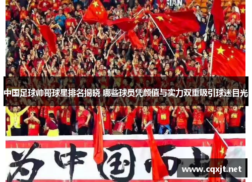 中国足球帅哥球星排名揭晓 哪些球员凭颜值与实力双重吸引球迷目光