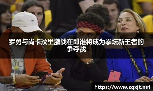 J9罗勇与尚卡汶里激战在即谁将成为拳坛新王者的争夺战